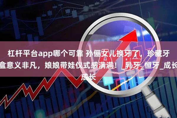 杠杆平台app哪个可靠 孙俪女儿换牙了，珍藏牙盒意义非凡，娘娘带娃仪式感满满！_乳牙_恒牙_成长