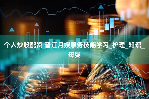 个人炒股配资 晋江月嫂服务技能学习_护理_知识_母婴