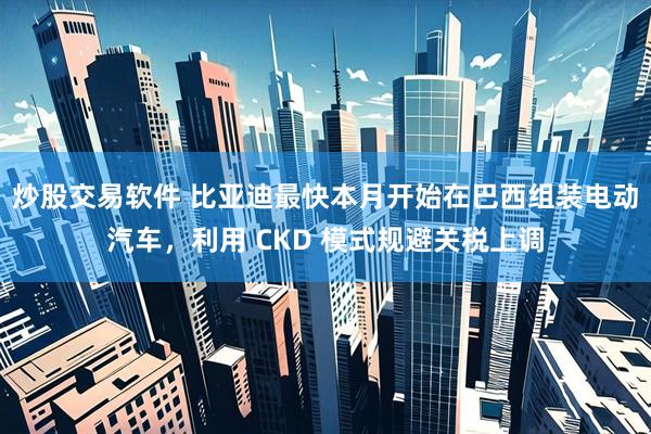 炒股交易软件 比亚迪最快本月开始在巴西组装电动汽车，利用 CKD 模式规避关税上调