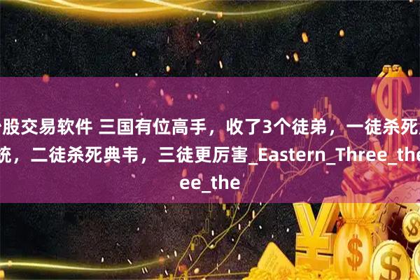 炒股交易软件 三国有位高手，收了3个徒弟，一徒杀死庞统，二徒杀死典韦，三徒更厉害_Eastern_Three_the