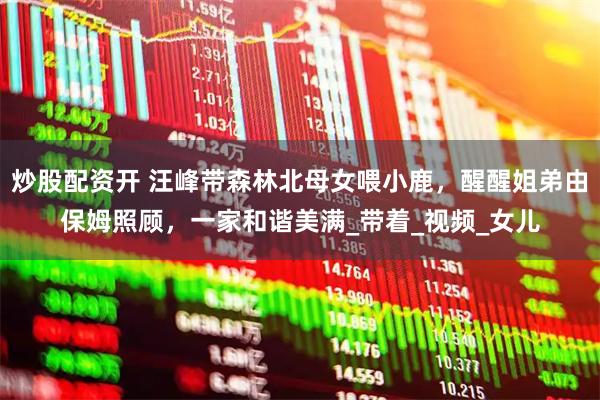 炒股配资开 汪峰带森林北母女喂小鹿，醒醒姐弟由保姆照顾，一家和谐美满_带着_视频_女儿