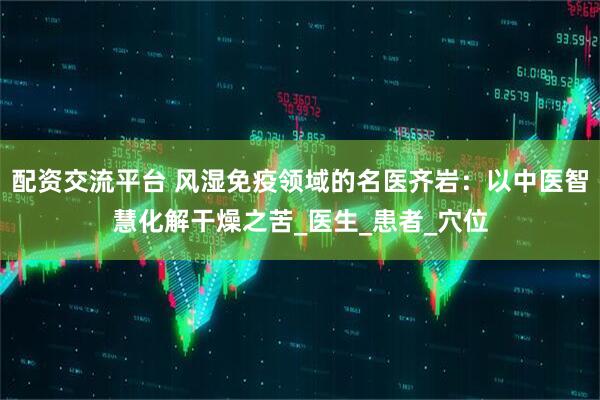 配资交流平台 风湿免疫领域的名医齐岩：以中医智慧化解干燥之苦_医生_患者_穴位