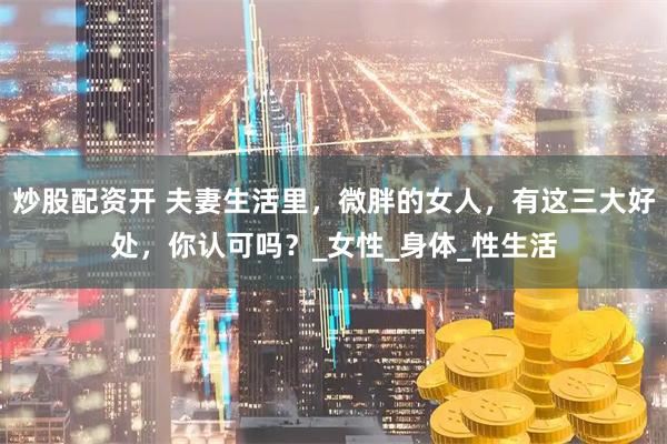 炒股配资开 夫妻生活里，微胖的女人，有这三大好处，你认可吗？_女性_身体_性生活