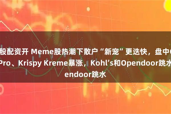 炒股配资开 Meme股热潮下散户“新宠”更迭快，盘中GoPro、Krispy Kreme暴涨，Kohl’s和Opendoor跳水