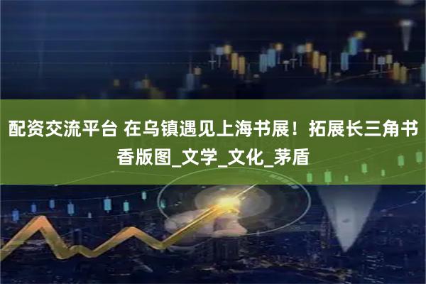 配资交流平台 在乌镇遇见上海书展！拓展长三角书香版图_文学_文化_茅盾