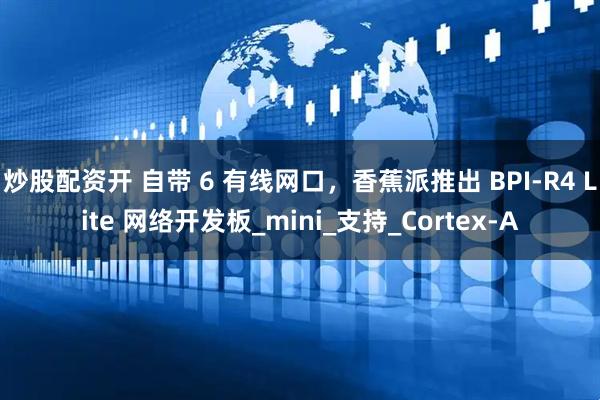 炒股配资开 自带 6 有线网口，香蕉派推出 BPI-R4 Lite 网络开发板_mini_支持_Cortex-A