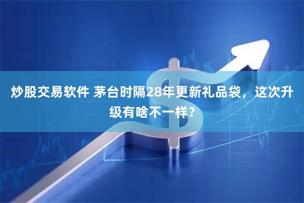 炒股交易软件 茅台时隔28年更新礼品袋，这次升级有啥不一样？