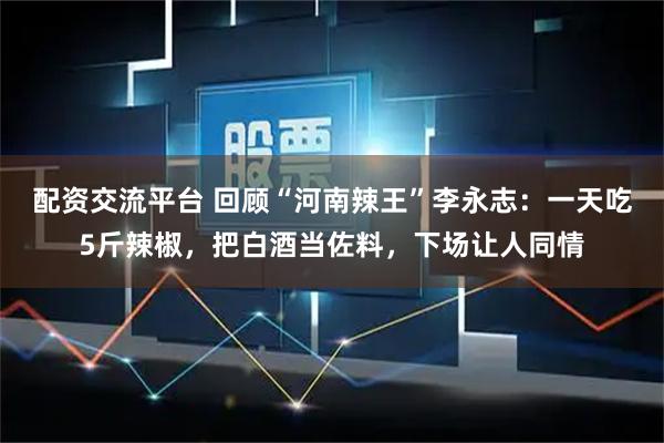 配资交流平台 回顾“河南辣王”李永志：一天吃5斤辣椒，把白酒当佐料，下场让人同情