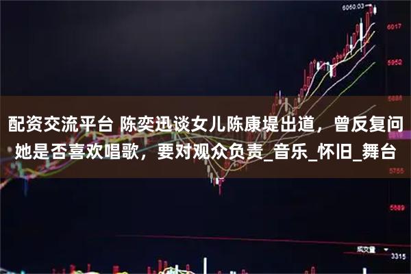 配资交流平台 陈奕迅谈女儿陈康堤出道，曾反复问她是否喜欢唱歌，要对观众负责_音乐_怀旧_舞台