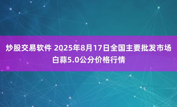 炒股交易软件 2025年8月17日全国主要批发市场白蒜5.0公分价格行情