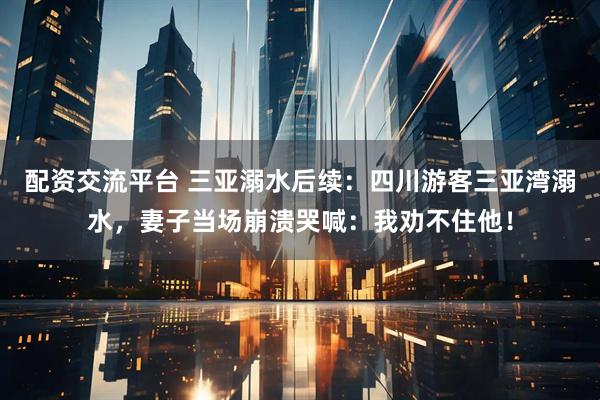 配资交流平台 三亚溺水后续：四川游客三亚湾溺水，妻子当场崩溃哭喊：我劝不住他！