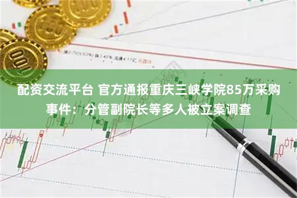 配资交流平台 官方通报重庆三峡学院85万采购事件：分管副院长等多人被立案调查