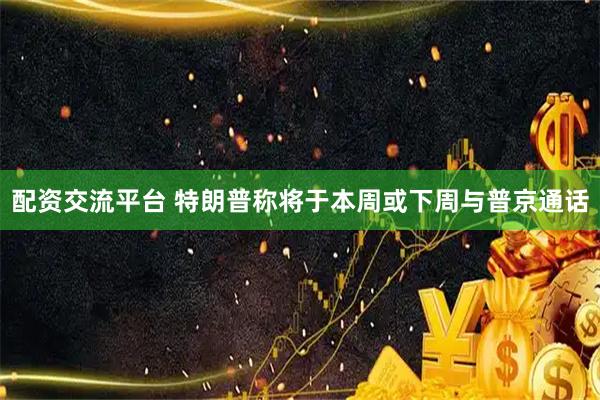 配资交流平台 特朗普称将于本周或下周与普京通话