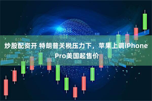 炒股配资开 特朗普关税压力下，苹果上调iPhone Pro美国起售价