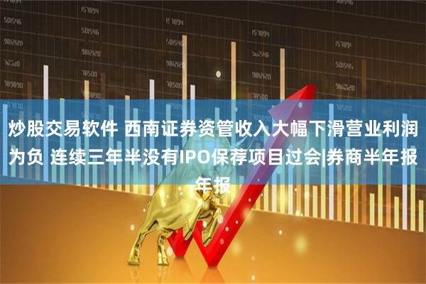 炒股交易软件 西南证券资管收入大幅下滑营业利润为负 连续三年半没有IPO保荐项目过会|券商半年报