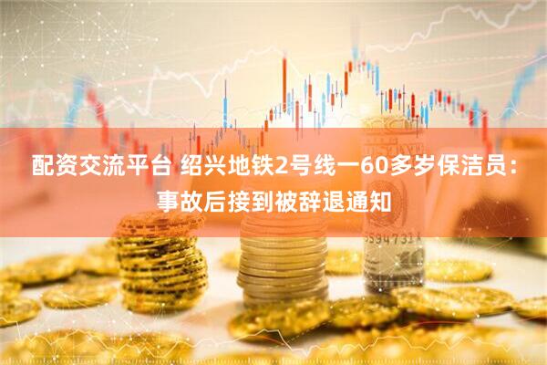 配资交流平台 绍兴地铁2号线一60多岁保洁员：事故后接到被辞退通知