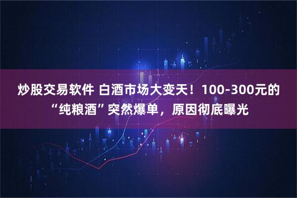 炒股交易软件 白酒市场大变天！100-300元的“纯粮酒”突然爆单，原因彻底曝光