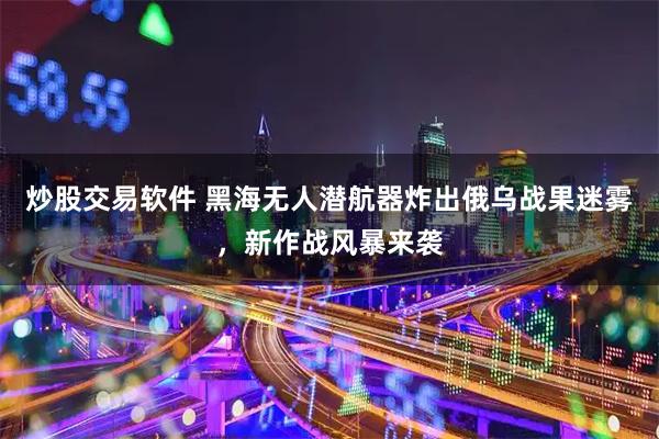 炒股交易软件 黑海无人潜航器炸出俄乌战果迷雾，新作战风暴来袭