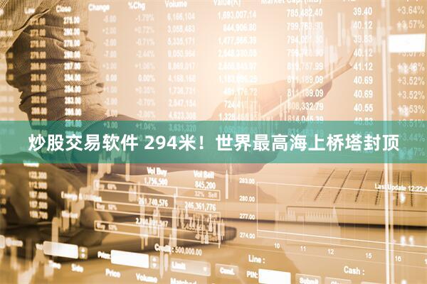 炒股交易软件 294米!世界最高海上桥塔封顶