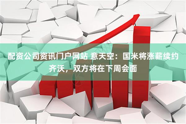 配资公司资讯门户网站 意天空：国米将涨薪续约齐沃，双方将在下周会面