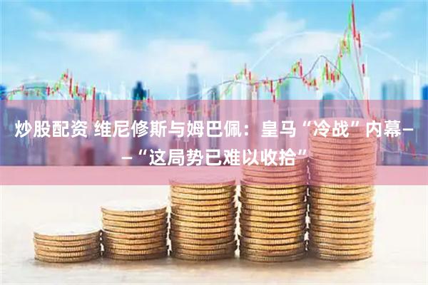 炒股配资 维尼修斯与姆巴佩：皇马“冷战”内幕——“这局势已难以收拾”