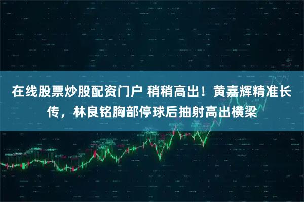 在线股票炒股配资门户 稍稍高出！黄嘉辉精准长传，林良铭胸部停球后抽射高出横梁