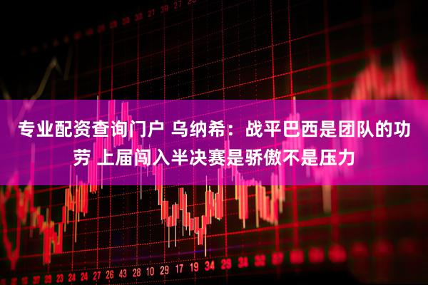 专业配资查询门户 乌纳希：战平巴西是团队的功劳 上届闯入半决赛是骄傲不是压力